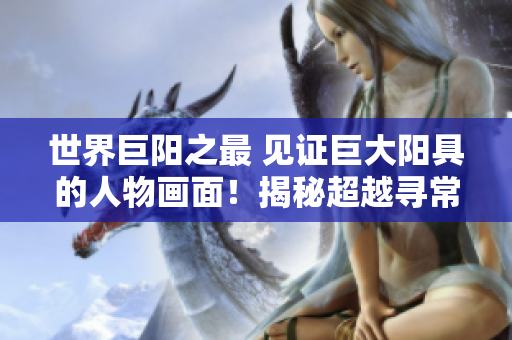 世界巨陽(yáng)之最 見(jiàn)證巨大陽(yáng)具的人物畫(huà)面！揭秘超越尋常的生理奇觀，敬請(qǐng)一睹為快！