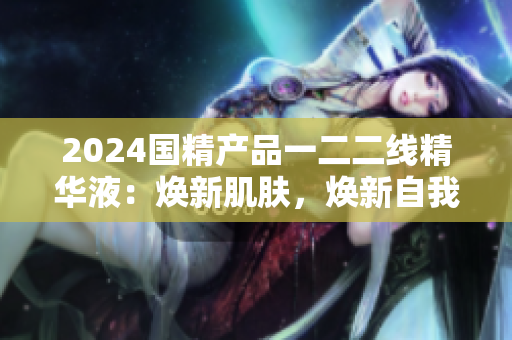2024國精產(chǎn)品一二二線精華液：煥新肌膚，煥新自我