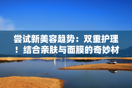 嘗試新美容趨勢：雙重護理！結(jié)合親膚與面膜的奇妙材質(zhì)