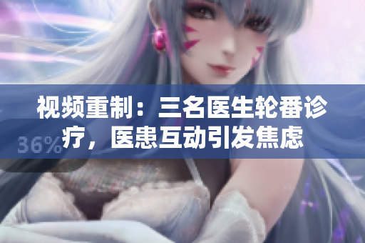 視頻重制：三名醫(yī)生輪番診療，醫(yī)患互動(dòng)引發(fā)焦慮