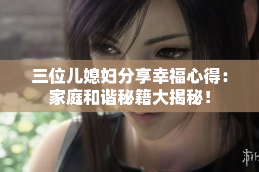 三位兒媳婦分享幸福心得：家庭和諧秘籍大揭秘！