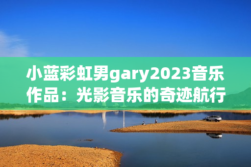 小藍(lán)彩虹男g(shù)ary2023音樂(lè)作品：光影音樂(lè)的奇跡航行