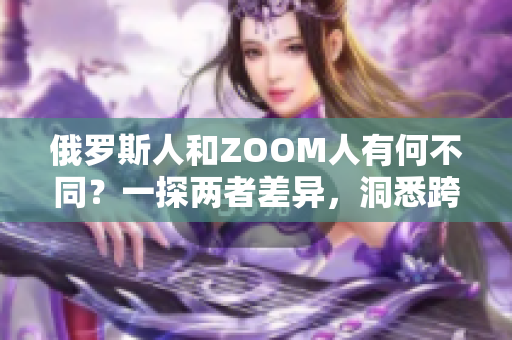 俄羅斯人和ZOOM人有何不同？一探兩者差異，洞悉跨文化交流的奧秘
