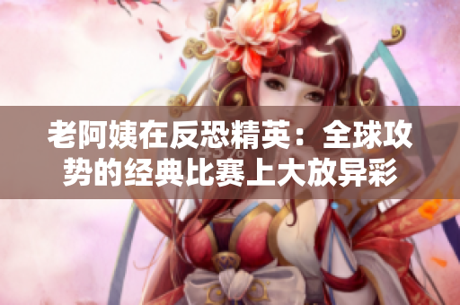 老阿姨在反恐精英：全球攻勢的經(jīng)典比賽上大放異彩