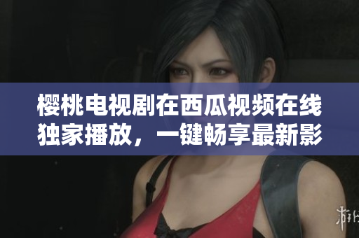 櫻桃電視劇在西瓜視頻在線獨家播放，一鍵暢享最新影視熱門劇集