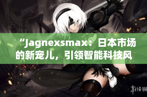 “Jagnexsmax：日本市場的新寵兒，引領(lǐng)智能科技風(fēng)潮！”