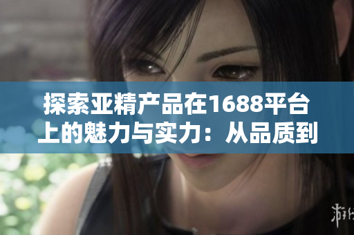 探索亞精產(chǎn)品在1688平臺上的魅力與實力：從品質(zhì)到服務，全方位解析