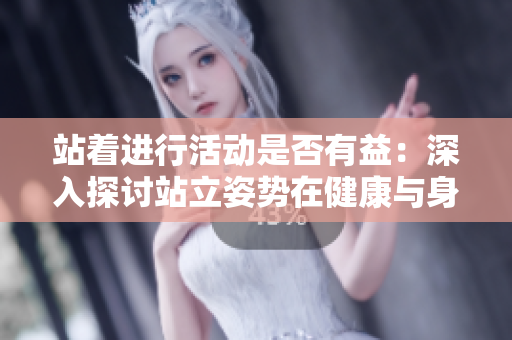 站著進行活動是否有益：深入探討站立姿勢在健康與身體狀況中的重要性