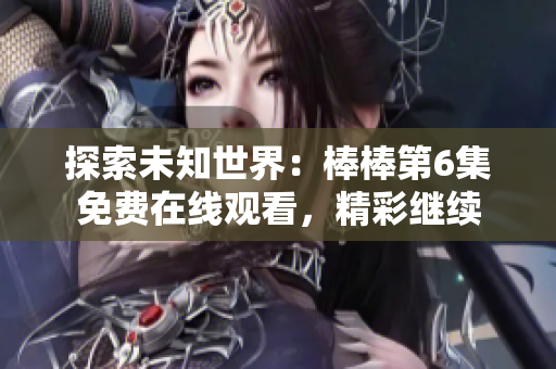 探索未知世界：棒棒第6集免費(fèi)在線觀看，精彩繼續(xù)