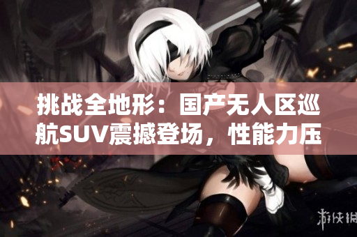 挑戰(zhàn)全地形：國產(chǎn)無人區(qū)巡航SUV震撼登場，性能力壓同級競品！