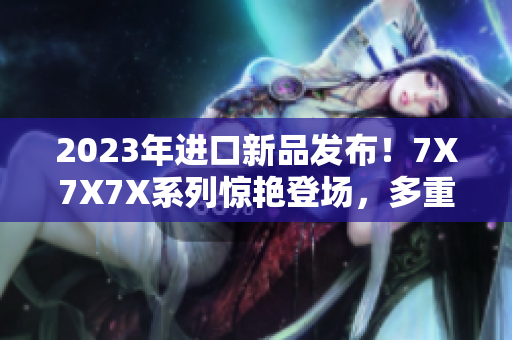2023年進(jìn)口新品發(fā)布！7X7X7X系列驚艷登場，多重槽位滿足不同需求
