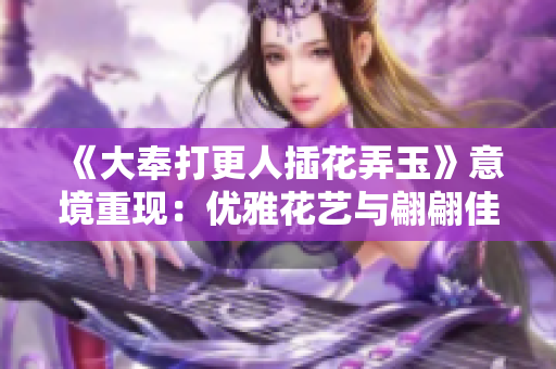 《大奉打更人插花弄玉》意境重現(xiàn)：優(yōu)雅花藝與翩翩佳人的交融