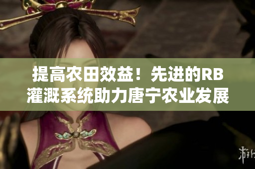 提高農(nóng)田效益！先進的RB灌溉系統(tǒng)助力唐寧農(nóng)業(yè)發(fā)展