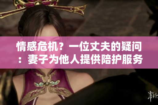 情感危機？一位丈夫的疑問：妻子為他人提供陪護服務(wù)？