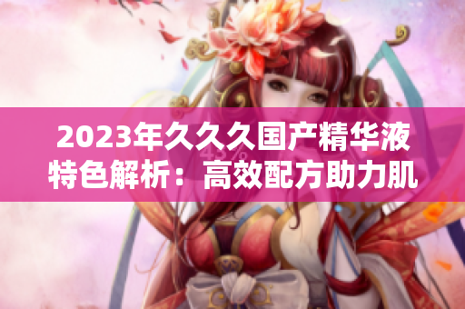 2023年久久久國產(chǎn)精華液特色解析：高效配方助力肌膚重生