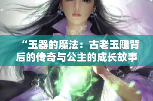 “玉器的魔法:古老玉雕背后的傳奇與公主的成長(zhǎng)故事” “玉器的魔法:古老玉雕背后的傳奇與公主的成長(zhǎng)故事”