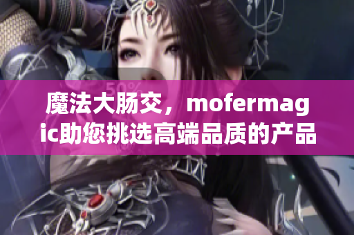 魔法大腸交，mofermagic助您挑選高端品質的產品！