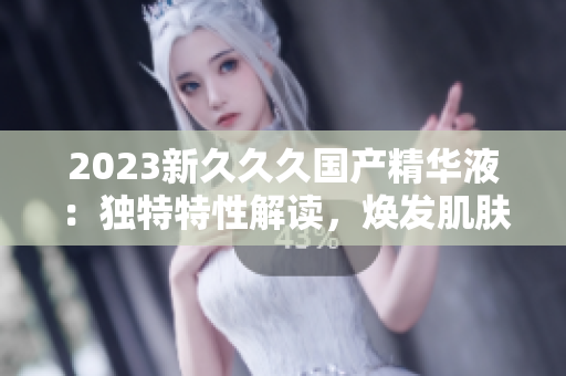 2023新久久久國產(chǎn)精華液：獨特特性解讀，煥發(fā)肌膚新生