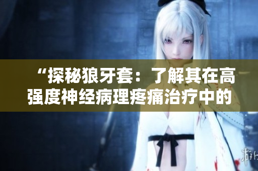 “探秘狼牙套：了解其在高強(qiáng)度神經(jīng)病理疼痛治療中的獨(dú)特作用與優(yōu)勢(shì)”
