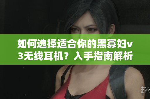 如何選擇適合你的黑寡婦v3無線耳機(jī)？入手指南解析價(jià)格與性能平衡