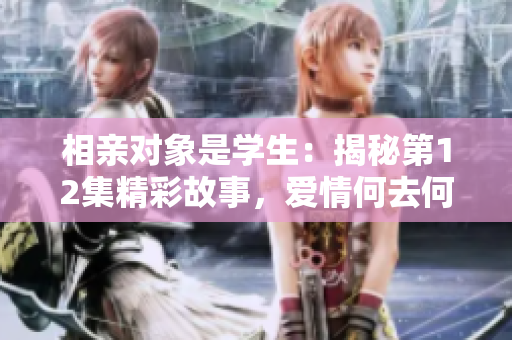 相親對(duì)象是學(xué)生：揭秘第12集精彩故事，愛情何去何從