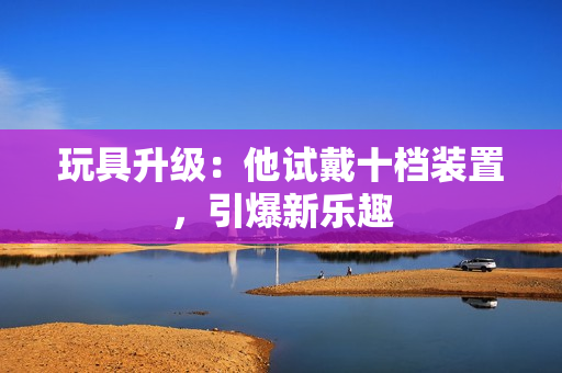 玩具升級：他試戴十檔裝置，引爆新樂趣