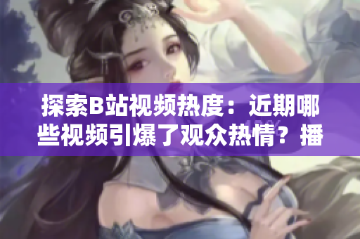 探索B站視頻熱度：近期哪些視頻引爆了觀眾熱情？播放人數(shù)大揭秘！