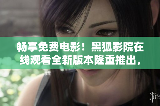 暢享免費(fèi)電影！黑狐影院在線觀看全新版本隆重推出，驚喜不斷，精彩不斷！