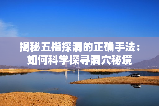 揭秘五指探洞的正確手法：如何科學(xué)探尋洞穴秘境
