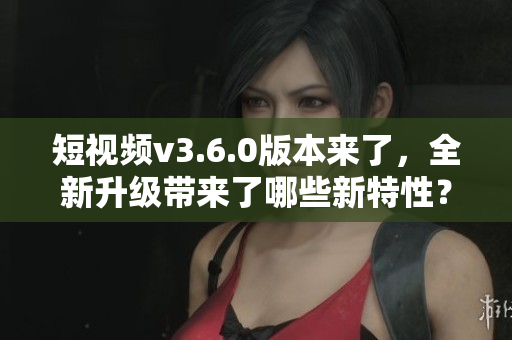 短視頻v3.6.0版本來了，全新升級帶來了哪些新特性？
