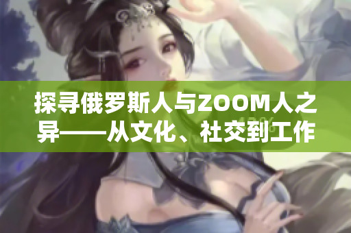 探尋俄羅斯人與ZOOM人之異——從文化、社交到工作習(xí)慣，誰更與時俱進？