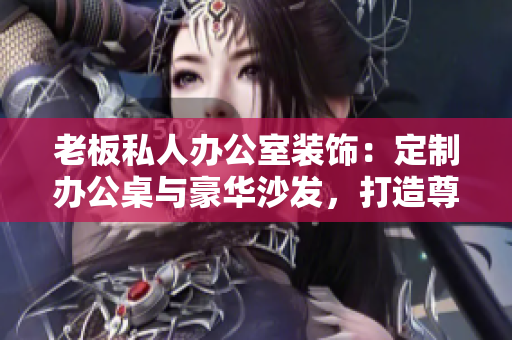 老板私人辦公室裝飾：定制辦公桌與豪華沙發(fā)，打造尊貴氛圍