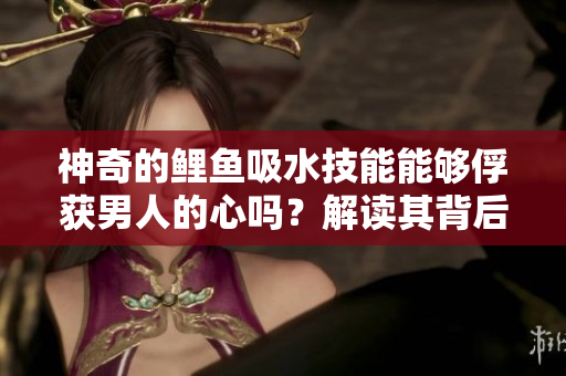神奇的鯉魚吸水技能能夠俘獲男人的心嗎？解讀其背后的奧秘