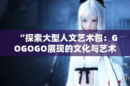 “探索大型人文藝術(shù)包：GOGOGO展現(xiàn)的文化與藝術(shù)魅力”