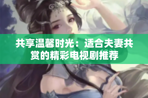 共享溫馨時(shí)光：適合夫妻共賞的精彩電視劇推薦