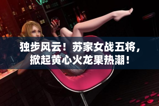 獨(dú)步風(fēng)云！蘇家女戰(zhàn)五將，掀起黃心火龍果熱潮！