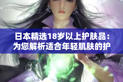 日本精選18歲以上護(hù)膚品：為您解析適合年輕肌膚的護(hù)理秘籍
