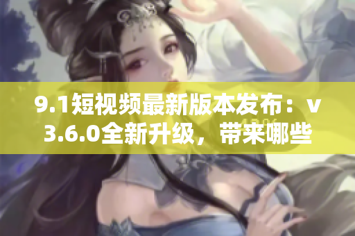 9.1短視頻最新版本發(fā)布：v3.6.0全新升級，帶來哪些新功能？