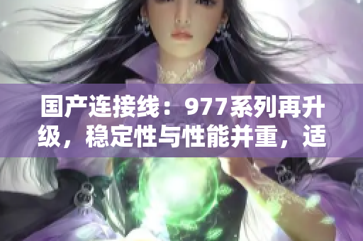 國產(chǎn)連接線：977系列再升級，穩(wěn)定性與性能并重，適用范圍更廣泛