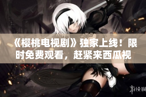 《櫻桃電視劇》獨家上線！限時免費觀看，趕緊來西瓜視頻暢享精彩劇集！