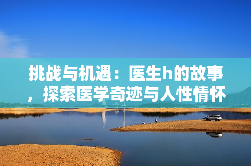 挑戰(zhàn)與機遇：醫(yī)生h的故事，探索醫(yī)學(xué)奇跡與人性情懷