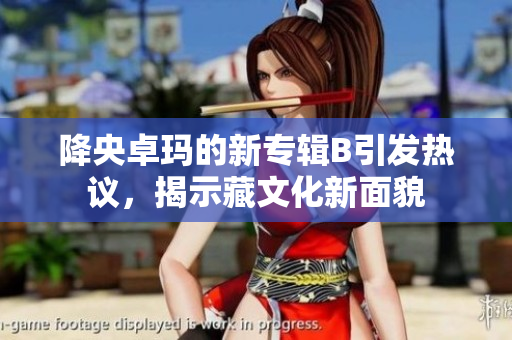 降央卓瑪?shù)男聦］婤引發(fā)熱議，揭示藏文化新面貌