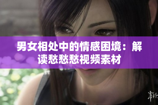 男女相處中的情感困境：解讀愁愁愁視頻素材