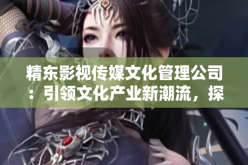 精東影視傳媒文化管理公司：引領(lǐng)文化產(chǎn)業(yè)新潮流，探索影視藝術(shù)之美