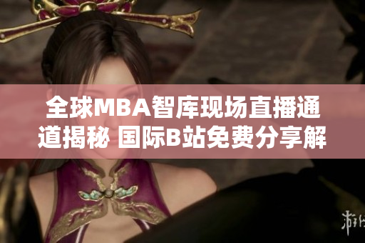 全球MBA智庫現(xiàn)場直播通道揭秘 國際B站免費分享解讀