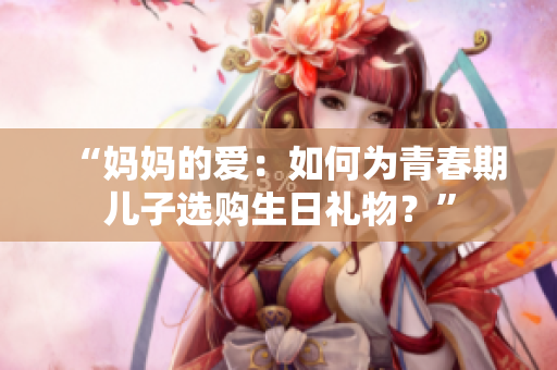 “媽媽的愛：如何為青春期兒子選購生日禮物？”