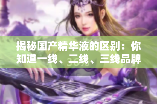 揭秘國產(chǎn)精華液的區(qū)別：你知道一線、二線、三線品牌的差異嗎？