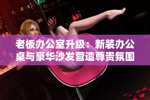 老板辦公室升級：新裝辦公桌與豪華沙發(fā)營造尊貴氛圍
