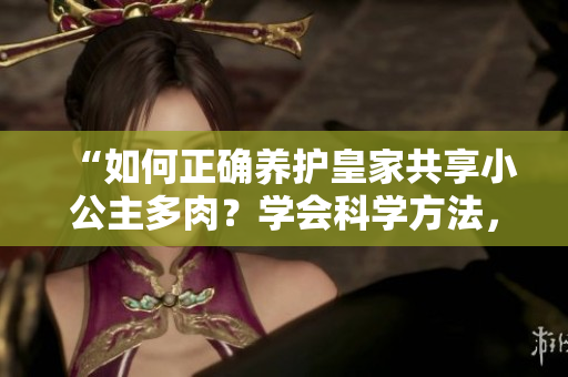“如何正確養(yǎng)護皇家共享小公主多肉？學(xué)會科學(xué)方法，讓你的植物長勢蓬勃！”