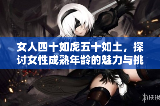 女人四十如虎五十如土，探討女性成熟年齡的魅力與挑戰(zhàn)